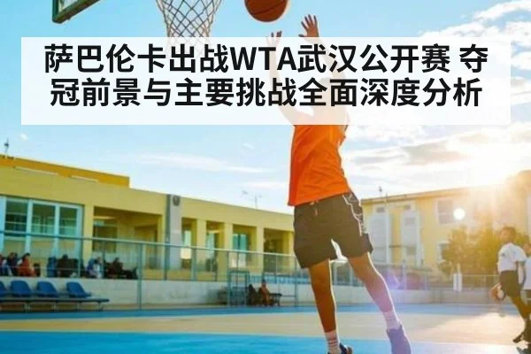 萨巴伦卡出战WTA武汉公开赛 夺冠前景与主要挑战全面深度分析