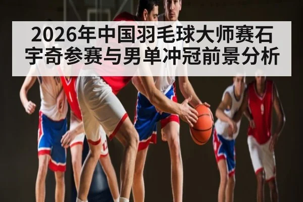 2026年中国羽毛球大师赛石宇奇参赛与男单冲冠前景分析